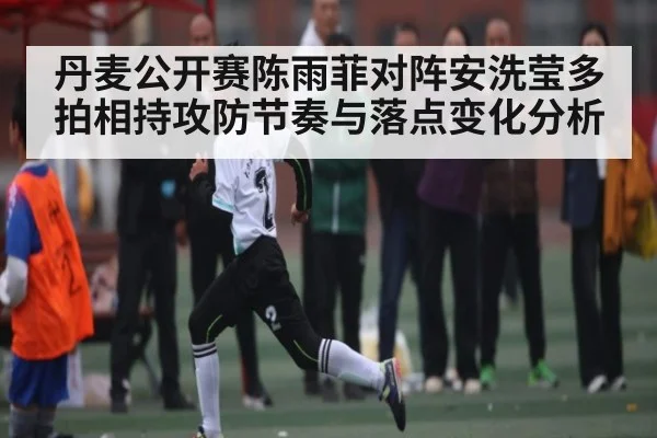 丹麦公开赛陈雨菲对阵安洗莹多拍相持攻防节奏与落点变化分析